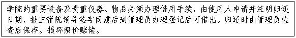 文本框:學院的重要設備及貴重儀器、物品必須辦理借用手續，由使用人申請并注明歸還日期，報主管院領導簽字同意後到管理員辦理登記後可借出。歸還時由管理員檢查後保存。損壞照價賠償。
